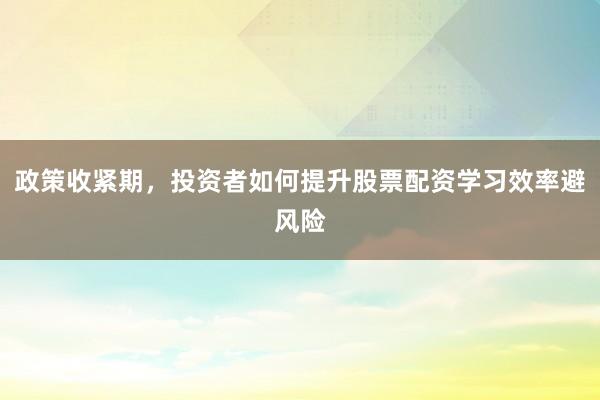 政策收紧期，投资者如何提升股票配资学习效率避风险