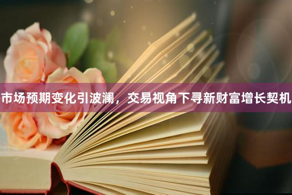 市场预期变化引波澜，交易视角下寻新财富增长契机