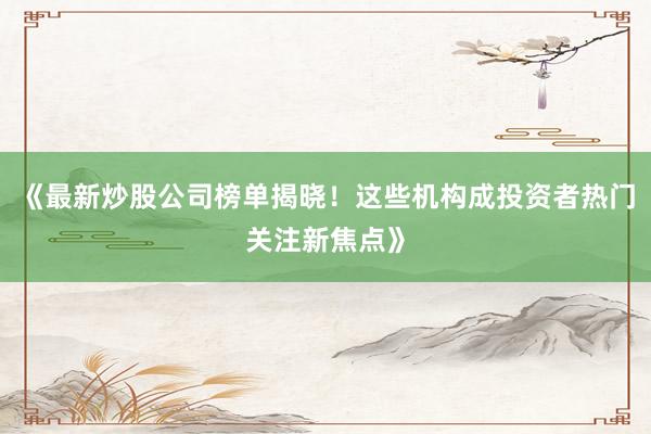 《最新炒股公司榜单揭晓！这些机构成投资者热门关注新焦点》