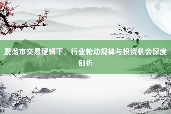 震荡市交易逻辑下，行业轮动规律与投资机会深度剖析