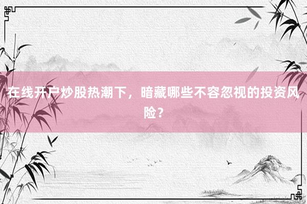 在线开户炒股热潮下，暗藏哪些不容忽视的投资风险？