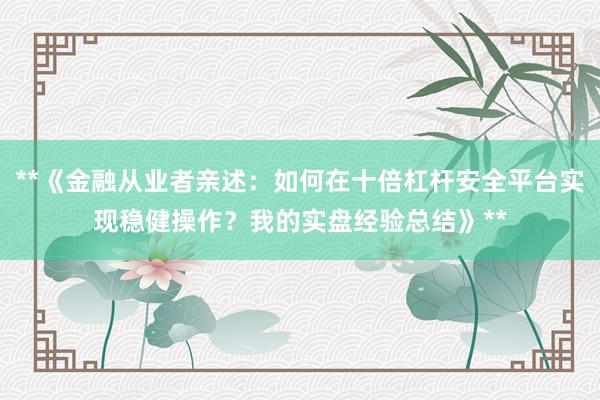 **《金融从业者亲述：如何在十倍杠杆安全平台实现稳健操作？我的实盘经验总结》**