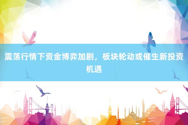 震荡行情下资金博弈加剧，板块轮动或催生新投资机遇
