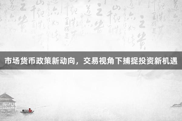 市场货币政策新动向，交易视角下捕捉投资新机遇