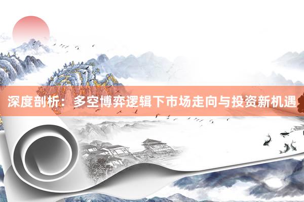 深度剖析：多空博弈逻辑下市场走向与投资新机遇