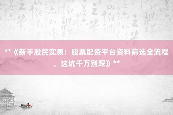 **《新手股民实测：股票配资平台资料筛选全流程，这坑千万别踩》**