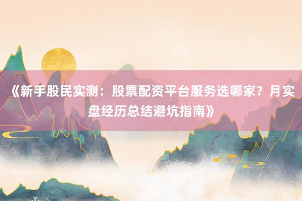 《新手股民实测:股票配资平台服务选哪家?月实盘经历总结避坑指南》