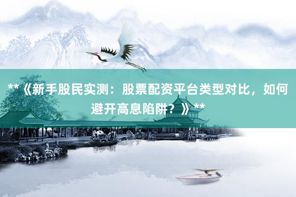 **《新手股民实测：股票配资平台类型对比，如何避开高息陷阱？》**