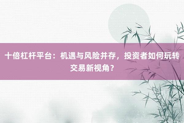 十倍杠杆平台:机遇与风险并存,投资者如何玩转交易新视角?