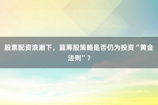 股票配资浪潮下，蓝筹股策略是否仍为投资“黄金法则”？