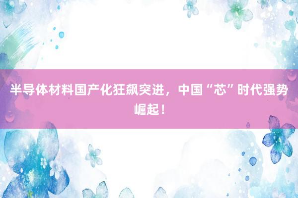 半导体材料国产化狂飙突进，中国“芯”时代强势崛起！