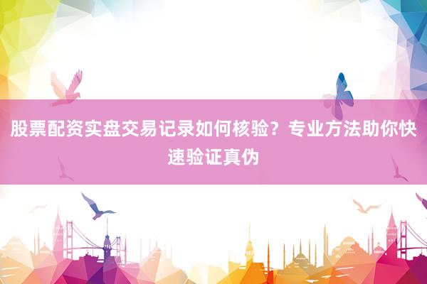 股票配资实盘交易记录如何核验?专业方法助你快速验证真伪