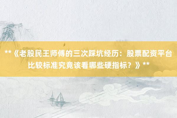 **《老股民王师傅的三次踩坑经历：股票配资平台比较标准究竟该看哪些硬指标？》**