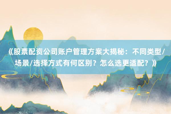 《股票配资公司账户管理方案大揭秘：不同类型/场景/选择方式有何区别？怎么选更适配？》