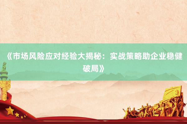 《市场风险应对经验大揭秘：实战策略助企业稳健破局》